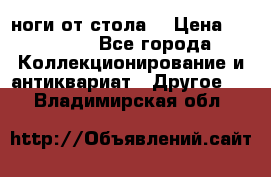 ноги от стола. › Цена ­ 12 000 - Все города Коллекционирование и антиквариат » Другое   . Владимирская обл.